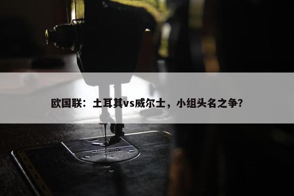 欧国联：土耳其vs威尔士，小组头名之争？