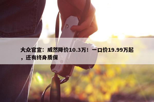 大众官宣：威然降价10.3万！一口价19.99万起，还有终身质保