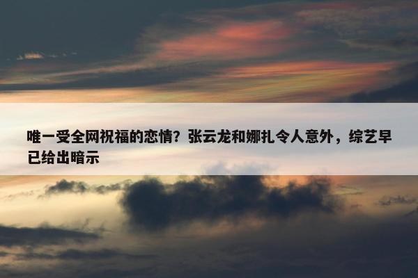 唯一受全网祝福的恋情？张云龙和娜扎令人意外，综艺早已给出暗示