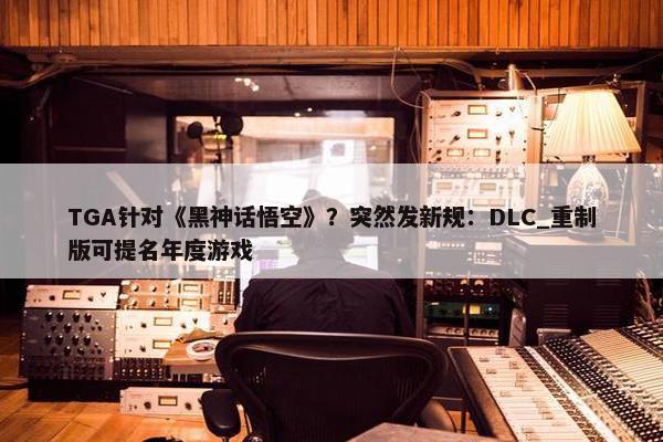 TGA针对《黑神话悟空》？突然发新规：DLC_重制版可提名年度游戏