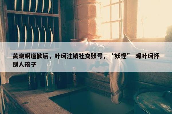 黄晓明道歉后，叶珂注销社交账号，“妖怪” 曝叶珂怀别人孩子