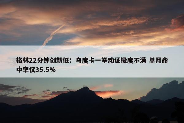 格林22分钟创新低：乌度卡一举动证极度不满 单月命中率仅35.5%