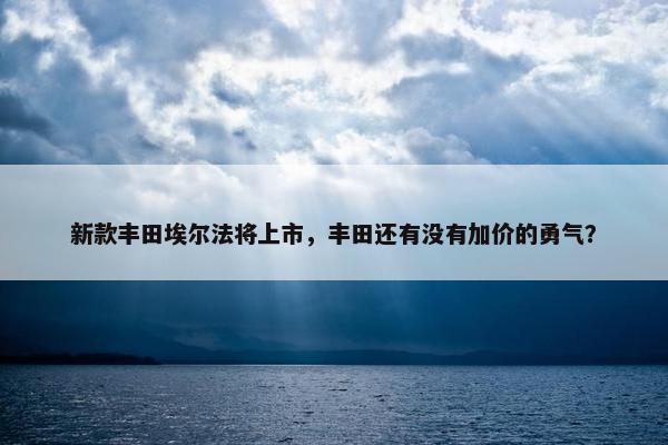 新款丰田埃尔法将上市，丰田还有没有加价的勇气？