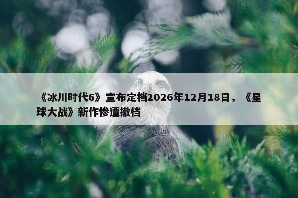 《冰川时代6》宣布定档2026年12月18日，《星球大战》新作惨遭撤档