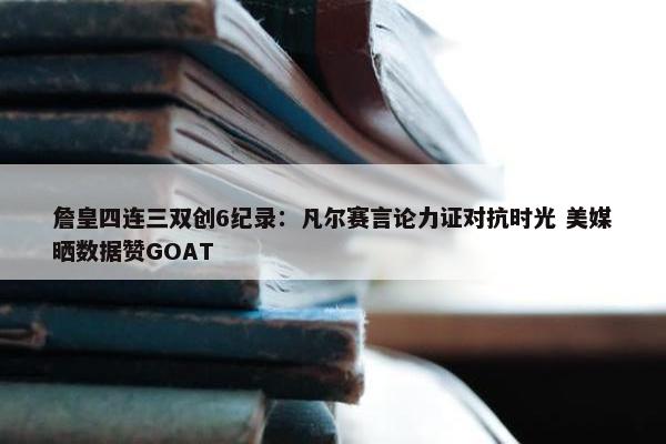 詹皇四连三双创6纪录：凡尔赛言论力证对抗时光 美媒晒数据赞GOAT