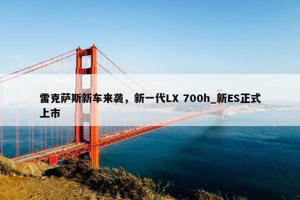 雷克萨斯新车来袭，新一代LX 700h_新ES正式上市