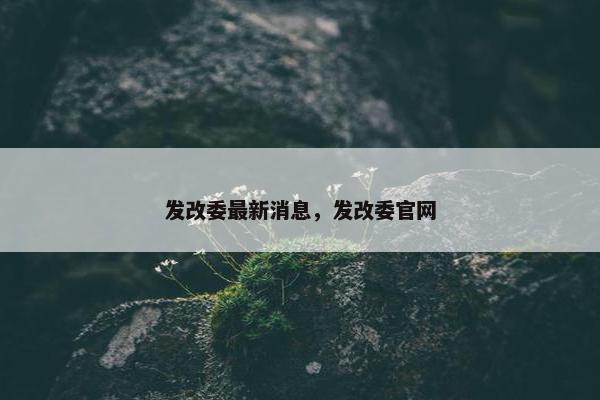 发改委最新消息，发改委官网