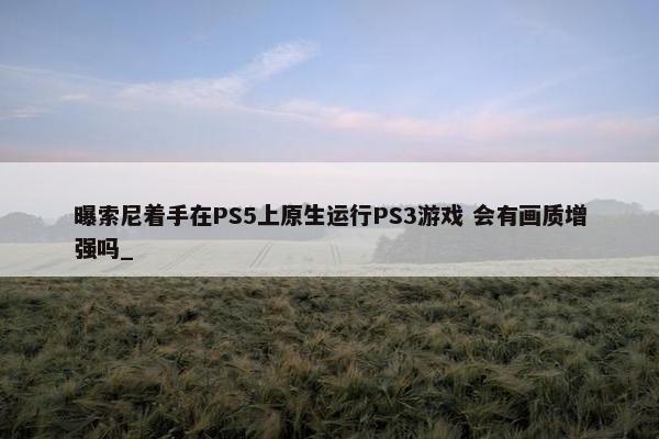 曝索尼着手在PS5上原生运行PS3游戏 会有画质增强吗_