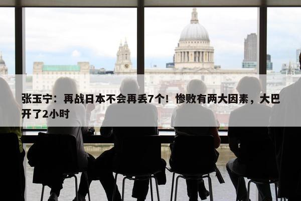 张玉宁：再战日本不会再丢7个！惨败有两大因素，大巴开了2小时