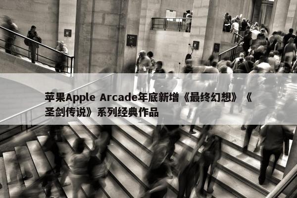 苹果Apple Arcade年底新增《最终幻想》《圣剑传说》系列经典作品