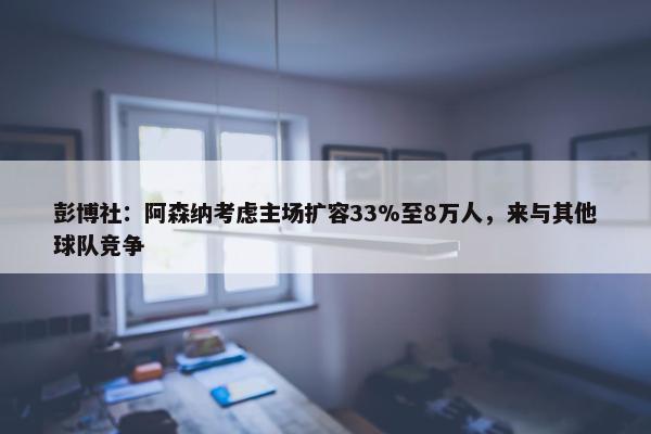 彭博社：阿森纳考虑主场扩容33%至8万人，来与其他球队竞争