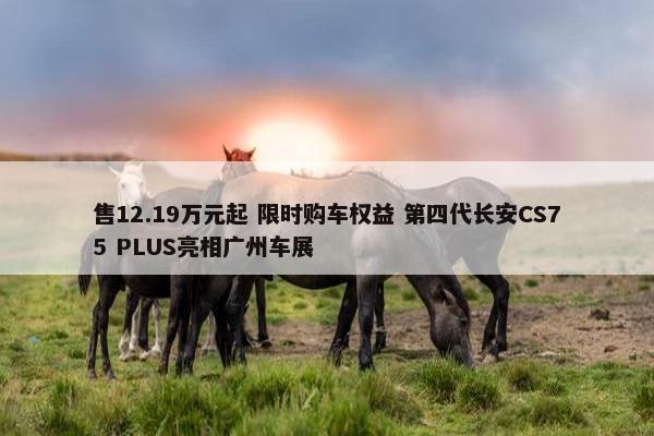 售12.19万元起 限时购车权益 第四代长安CS75 PLUS亮相广州车展