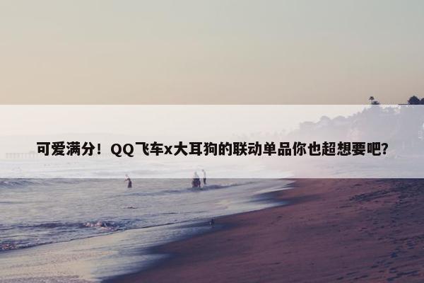 可爱满分！QQ飞车x大耳狗的联动单品你也超想要吧？