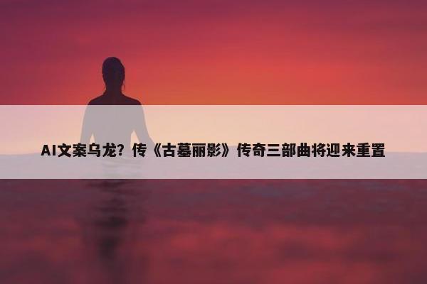 AI文案乌龙？传《古墓丽影》传奇三部曲将迎来重置