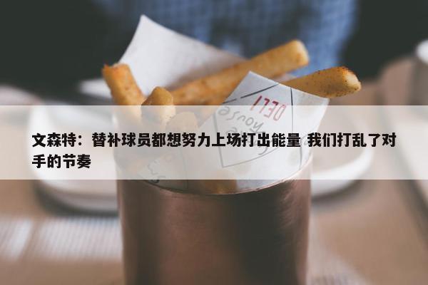 文森特：替补球员都想努力上场打出能量 我们打乱了对手的节奏