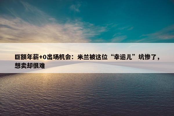 巨额年薪+0出场机会：米兰被这位“幸运儿”坑惨了，想卖却很难