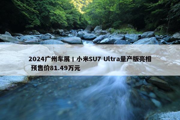 2024广州车展丨小米SU7 Ultra量产版亮相 预售价81.49万元