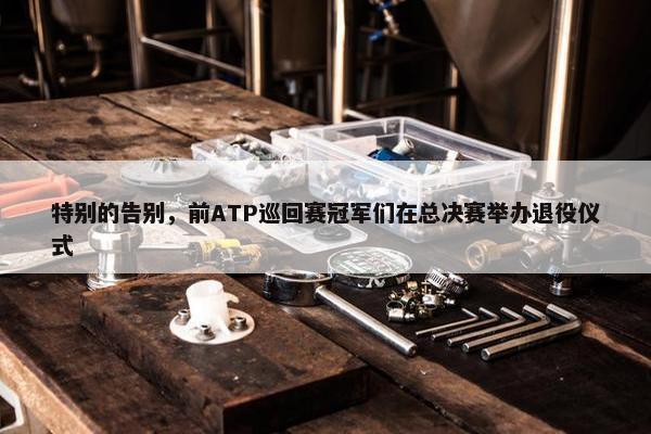 特别的告别，前ATP巡回赛冠军们在总决赛举办退役仪式