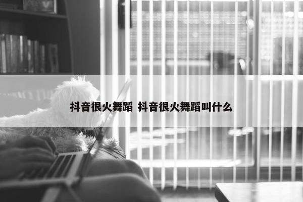 抖音很火舞蹈 抖音很火舞蹈叫什么