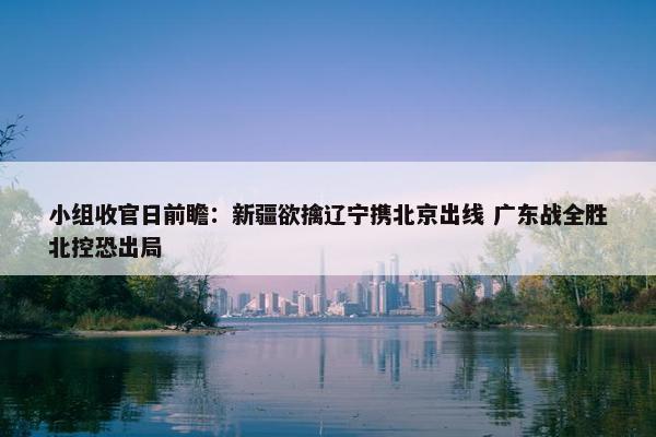 小组收官日前瞻：新疆欲擒辽宁携北京出线 广东战全胜北控恐出局