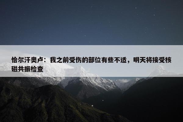 恰尔汗奥卢：我之前受伤的部位有些不适，明天将接受核磁共振检查