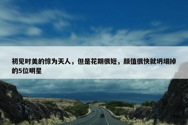 初见时美的惊为天人，但是花期很短，颜值很快就坍塌掉的5位明星