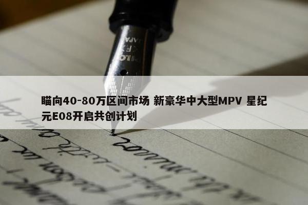 瞄向40-80万区间市场 新豪华中大型MPV 星纪元E08开启共创计划