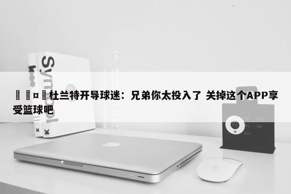 🤣杜兰特开导球迷：兄弟你太投入了 关掉这个APP享受篮球吧