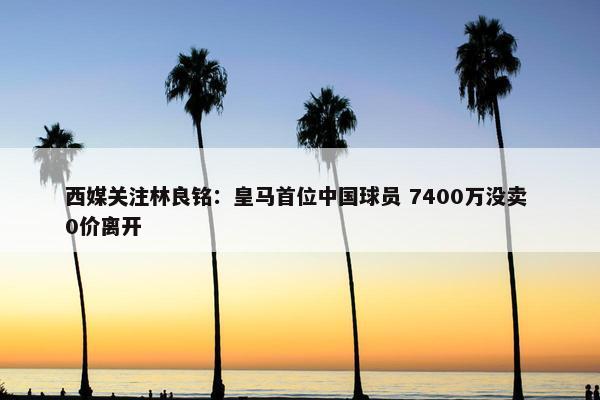 西媒关注林良铭：皇马首位中国球员 7400万没卖 0价离开