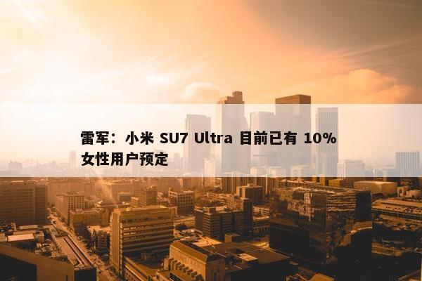 雷军：小米 SU7 Ultra 目前已有 10% 女性用户预定