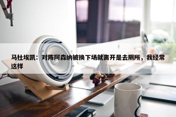 马杜埃凯：对阵阿森纳被换下场就离开是去厕所，我经常这样