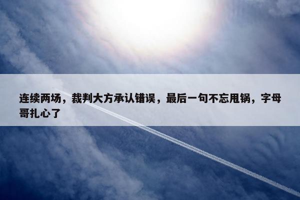 连续两场，裁判大方承认错误，最后一句不忘甩锅，字母哥扎心了