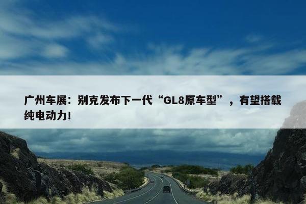 广州车展：别克发布下一代“GL8原车型”，有望搭载纯电动力！