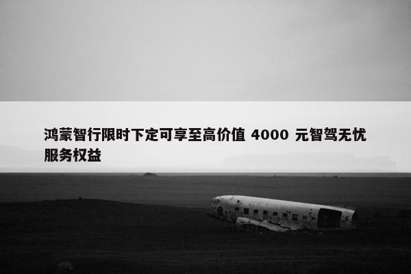 鸿蒙智行限时下定可享至高价值 4000 元智驾无忧服务权益