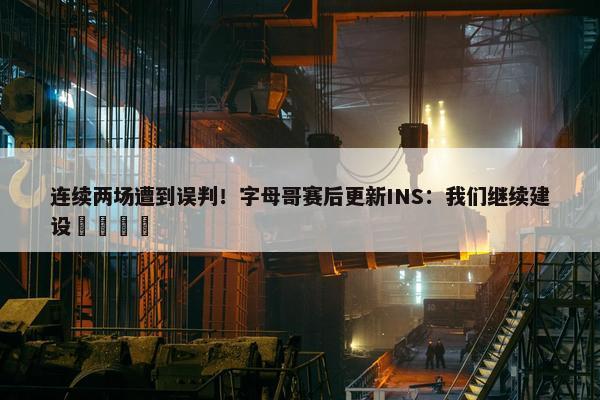 连续两场遭到误判！字母哥赛后更新INS：我们继续建设🦺