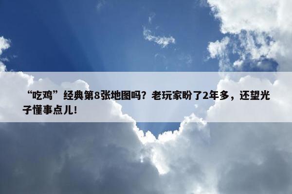 “吃鸡”经典第8张地图吗？老玩家盼了2年多，还望光子懂事点儿！