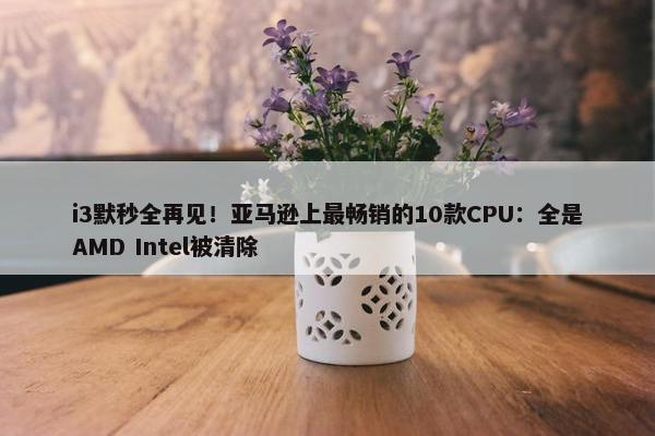 i3默秒全再见！亚马逊上最畅销的10款CPU：全是AMD Intel被清除