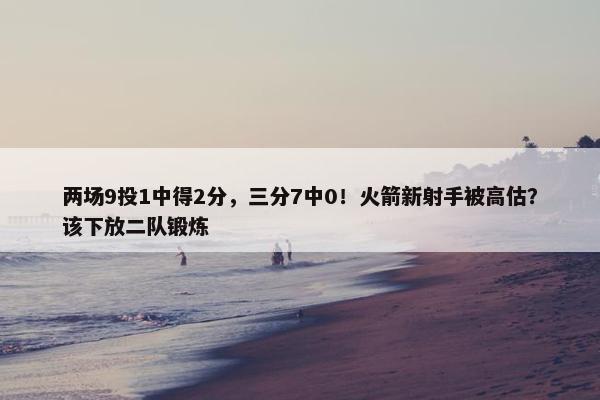 两场9投1中得2分，三分7中0！火箭新射手被高估？该下放二队锻炼