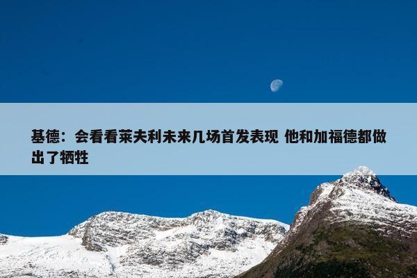 基德：会看看莱夫利未来几场首发表现 他和加福德都做出了牺牲