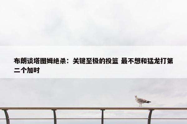 布朗谈塔图姆绝杀：关键至极的投篮 最不想和猛龙打第二个加时