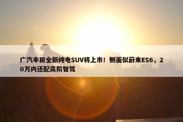 广汽丰田全新纯电SUV将上市！侧面似蔚来ES6，20万内还配高阶智驾