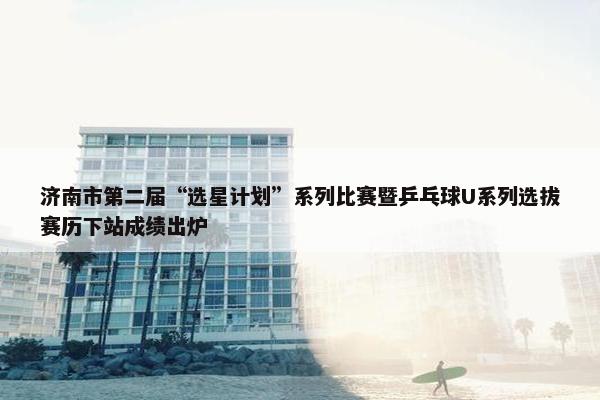 济南市第二届“选星计划”系列比赛暨乒乓球U系列选拔赛历下站成绩出炉