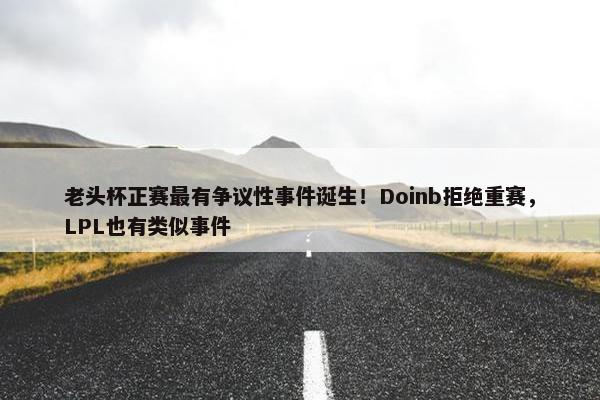 老头杯正赛最有争议性事件诞生！Doinb拒绝重赛，LPL也有类似事件