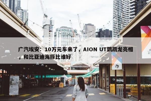 广汽埃安：10万元车来了，AION UT鹦鹉龙亮相，和比亚迪海豚比谁好