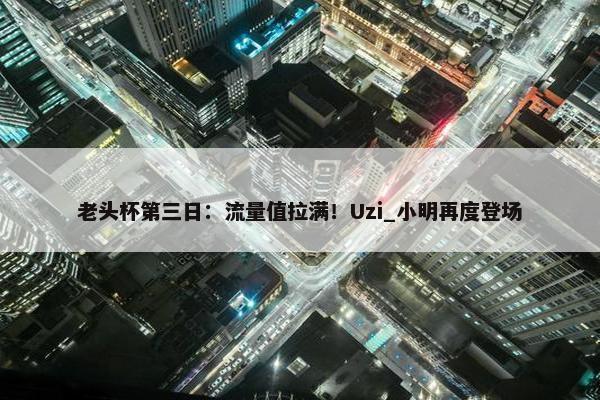 老头杯第三日：流量值拉满！Uzi_小明再度登场