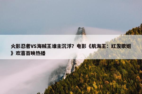 火影忍者VS海贼王谁主沉浮？电影《航海王：红发歌姬》欢喜首映热播