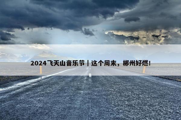 2024飞天山音乐节｜这个周末，郴州好燃！