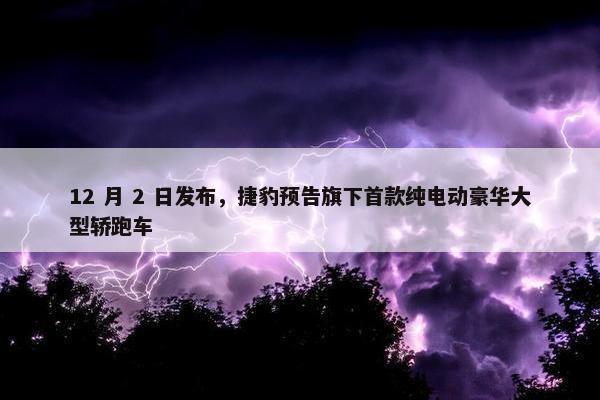 12 月 2 日发布，捷豹预告旗下首款纯电动豪华大型轿跑车