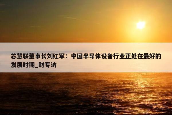 芯慧联董事长刘红军：中国半导体设备行业正处在最好的发展时期_财专访