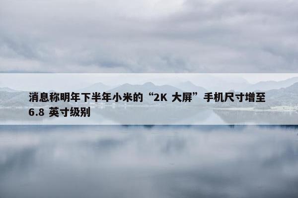 消息称明年下半年小米的“2K 大屏”手机尺寸增至 6.8 英寸级别